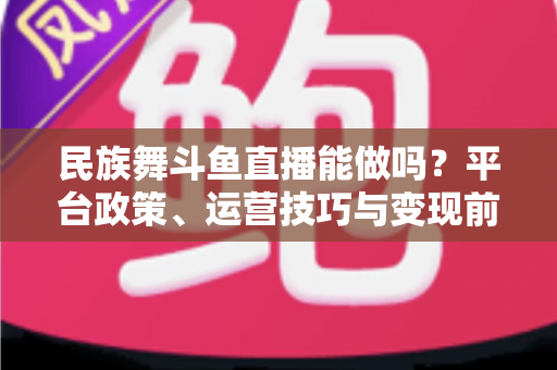 民族舞斗鱼直播能做吗？平台政策、运营技巧与变现前景全解析