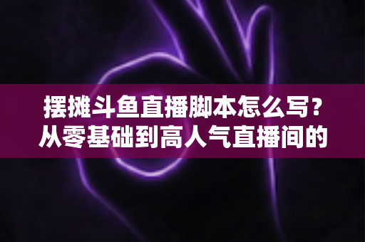摆摊斗鱼直播脚本怎么写？从零基础到高人气直播间的实战脚本指南