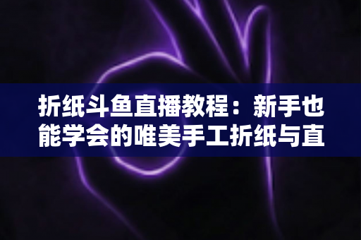 折纸斗鱼直播教程：新手也能学会的唯美手工折纸与直播运营全攻略