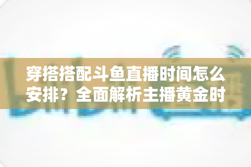 穿搭搭配斗鱼直播时间怎么安排？全面解析主播黄金时段规划与涨粉运营秘籍