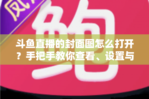 斗鱼直播的封面图怎么打开？手把手教你查看、设置与解决封面显示问题