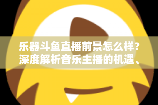 乐器斗鱼直播前景怎么样？深度解析音乐主播的机遇、挑战与变现之道