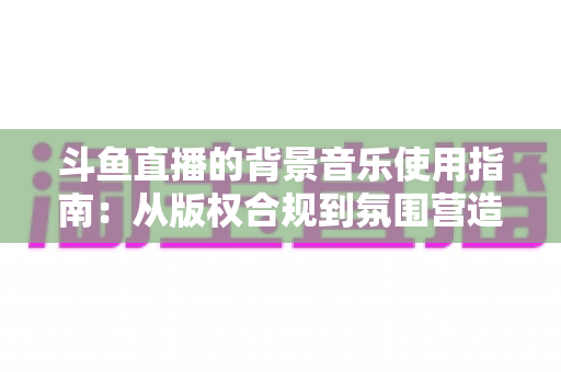 斗鱼直播的背景音乐使用指南：从版权合规到氛围营造的全方位教程