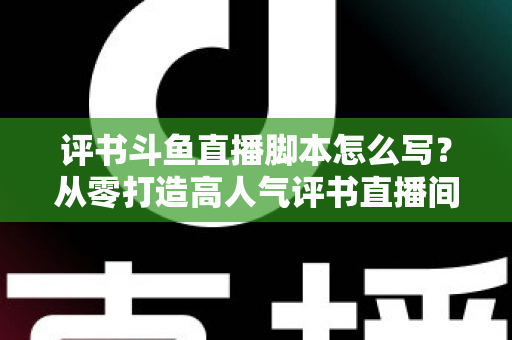 评书斗鱼直播脚本怎么写？从零打造高人气评书直播间的完整脚本创作指南