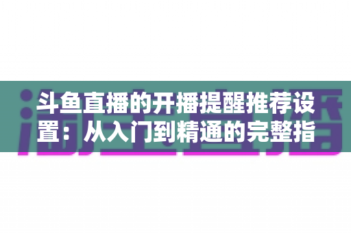 斗鱼直播的开播提醒推荐设置：从入门到精通的完整指南，让你不错过任何一场精彩直播