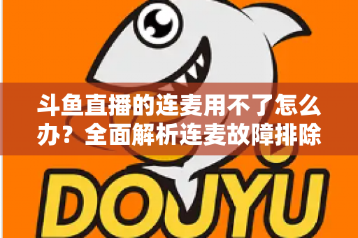 斗鱼直播的连麦用不了怎么办?全面解析连麦故障排除指南与实用解决方案 斗鱼直播的连麦用不了怎么办?全面解析连麦故障排除指南与实用解决方案
