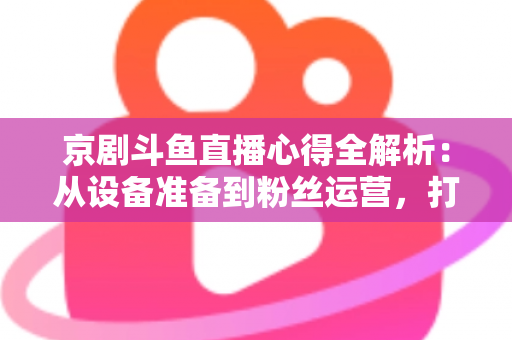 京剧斗鱼直播心得全解析：从设备准备到粉丝运营，打造高人气戏曲直播间的实战指南