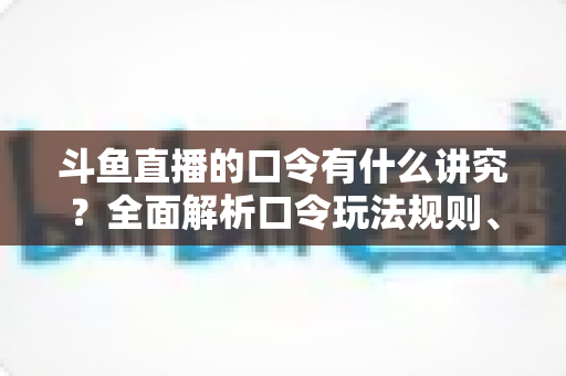 斗鱼直播的口令有什么讲究？全面解析口令玩法规则、设置技巧与避坑指南