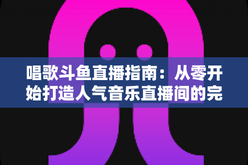 唱歌斗鱼直播指南：从零开始打造人气音乐直播间的完整攻略