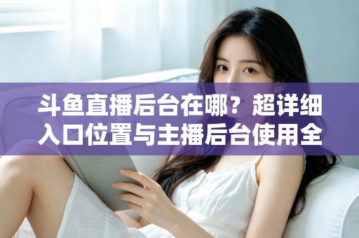 斗鱼直播后台在哪？超详细入口位置与主播后台使用全攻略