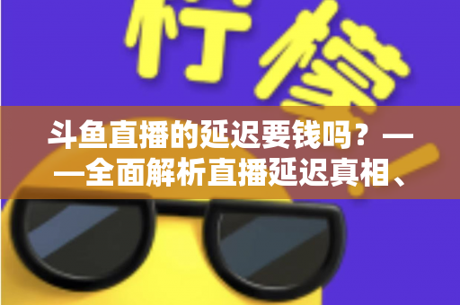 斗鱼直播的延迟要钱吗？——全面解析直播延迟真相、收费疑云与免费优化技巧