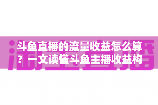 斗鱼直播的流量收益怎么算？一文读懂斗鱼主播收益构成、分成规则与增收技巧