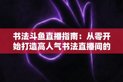 书法斗鱼直播指南:从零开始打造高人气书法直播间的完整攻略 书法斗鱼直播指南:从零开始打造高人气书法直播间的完整攻略