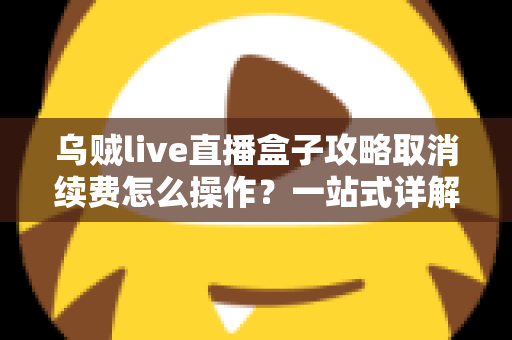 乌贼live直播盒子攻略取消续费怎么操作？一站式详解关闭自动扣费与退订管理的实用教程