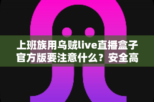上班族用乌贼live直播盒子官方版要注意什么？安全高效使用全攻略与避坑指南