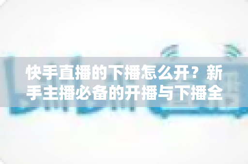 快手直播的下播怎么开?新手主播必备的开播与下播全流程实操指南 快手直播的下播怎么开?新手主播必备的开播与下播全流程实操指南
