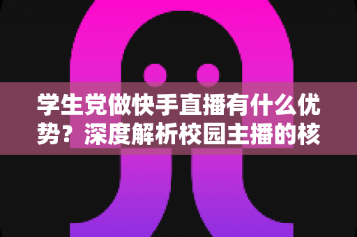 学生党做快手直播有什么优势？深度解析校园主播的核心竞争力与入门指南