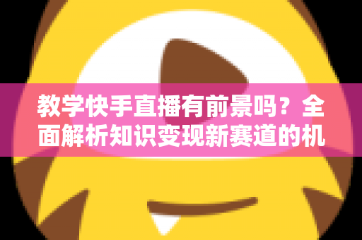 教学快手直播有前景吗？全面解析知识变现新赛道的机遇、挑战与实战指南