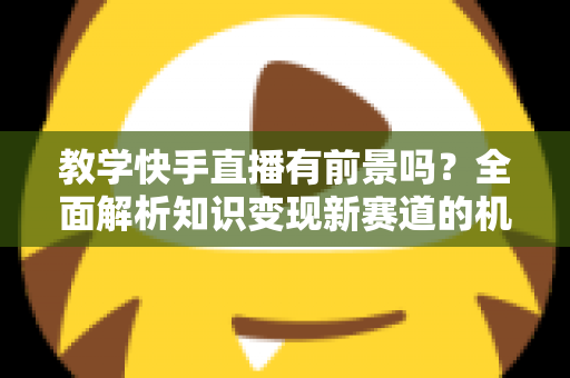教学快手直播有前景吗？全面解析知识变现新赛道的机遇、挑战与实战指南
