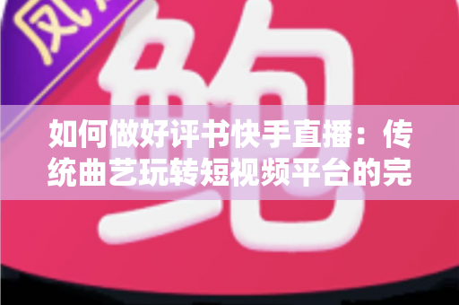 如何做好评书快手直播：传统曲艺玩转短视频平台的完整实战攻略