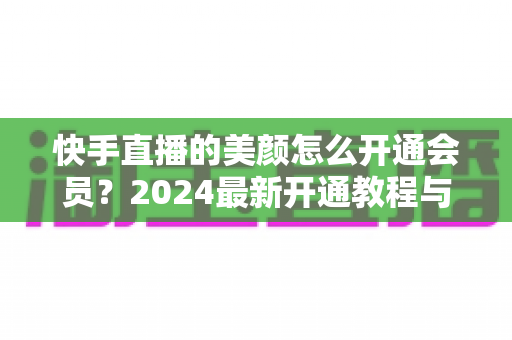 快手直播的美颜怎么开通会员？2024最新开通教程与常见问题全解析