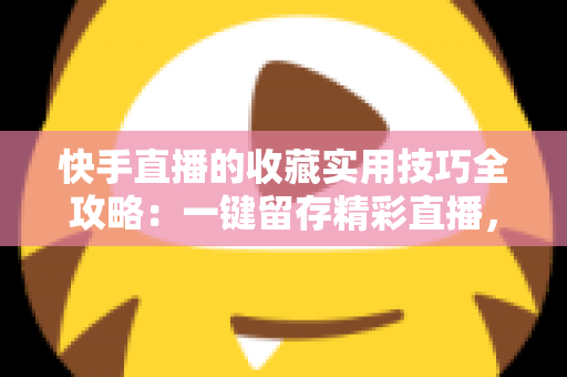 快手直播的收藏实用技巧全攻略:一键留存精彩直播,随时随地轻松回看 快手直播的收藏实用技巧全攻略:一键留存精彩直播,随时随地轻松回看