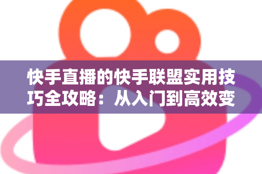 快手直播的快手联盟实用技巧全攻略：从入门到高效变现的完整指南