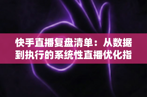快手直播复盘清单：从数据到执行的系统性直播优化指南