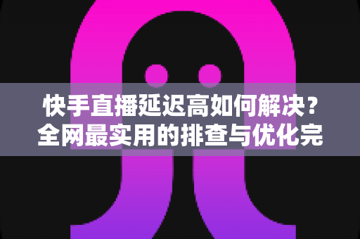 快手直播延迟高如何解决？全网最实用的排查与优化完整指南