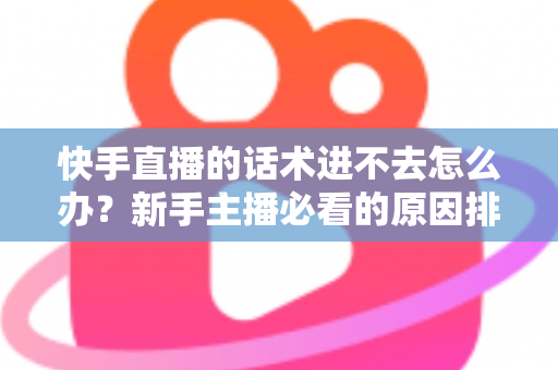 快手直播的话术进不去怎么办？新手主播必看的原因排查与高效突破方案