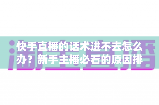快手直播的话术进不去怎么办？新手主播必看的原因排查与高效突破方案