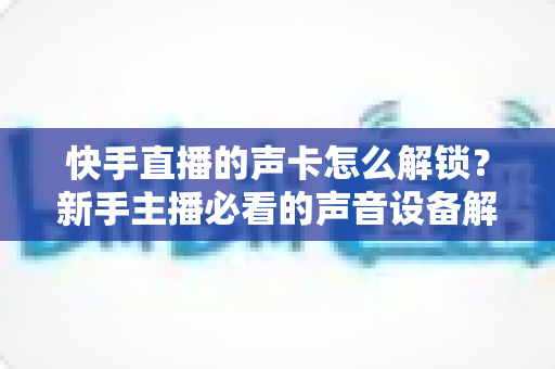 快手直播的声卡怎么解锁？新手主播必看的声音设备解锁与调试全攻略