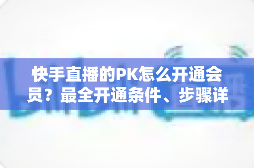 快手直播的PK怎么开通会员？最全开通条件、步骤详解与PK玩法实用攻略