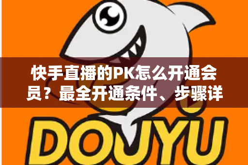 快手直播的PK怎么开通会员？最全开通条件、步骤详解与PK玩法实用攻略