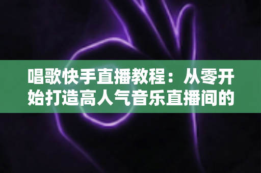 唱歌快手直播教程:从零开始打造高人气音乐直播间的完整指南 唱歌快手直播教程:从零开始打造高人气音乐直播间的完整指南
