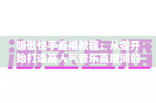 唱歌快手直播教程:从零开始打造高人气音乐直播间的完整指南 唱歌快手直播教程:从零开始打造高人气音乐直播间的完整指南