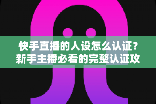 快手直播的人设怎么认证？新手主播必看的完整认证攻略与实用指南