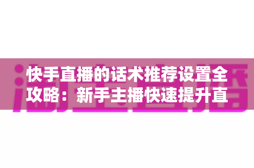 快手直播的话术推荐设置全攻略：新手主播快速提升直播间人气与转化的实用指南