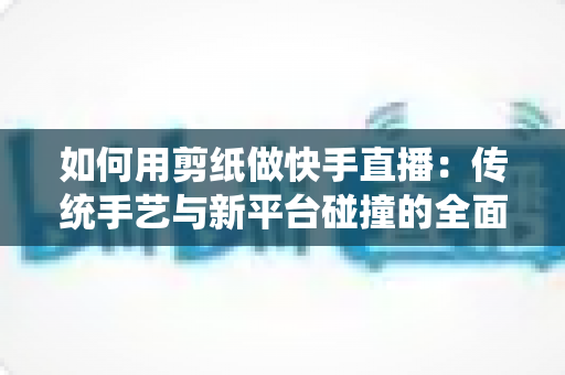 如何用剪纸做快手直播:传统手艺与新平台碰撞的全面实战指南 如何用剪纸做快手直播:传统手艺与新平台碰撞的全面实战指南
