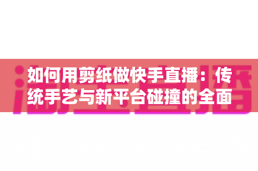 如何用剪纸做快手直播：传统手艺与新平台碰撞的全面实战指南