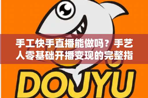 手工快手直播能做吗？手艺人零基础开播变现的完整指南