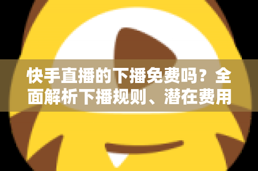 快手直播的下播免费吗？全面解析下播规则、潜在费用与新手避坑指南