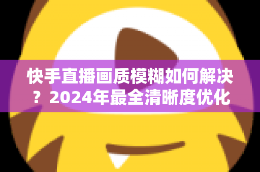 快手直播画质模糊如何解决?2024年最全清晰度优化指南,轻松打造高清直播效果 快手直播画质模糊如何解决?2024年最全清晰度优化指南,轻松打造高清直播效果