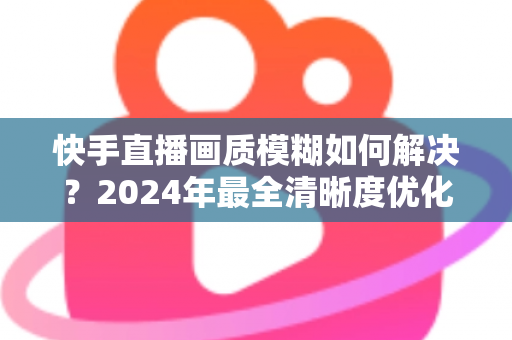 快手直播画质模糊如何解决?2024年最全清晰度优化指南,轻松打造高清直播效果 快手直播画质模糊如何解决?2024年最全清晰度优化指南,轻松打造高清直播效果