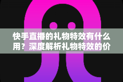 快手直播的礼物特效有什么用？深度解析礼物特效的价值、功能与使用技巧
