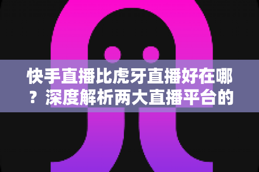 快手直播比虎牙直播好在哪？深度解析两大直播平台的核心优势与选择指南