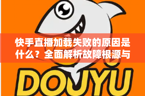 快手直播加载失败的原因是什么？全面解析故障根源与实用解决方法指南