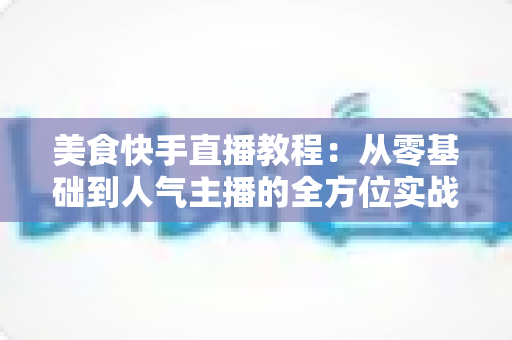 美食快手直播教程：从零基础到人气主播的全方位实战指南