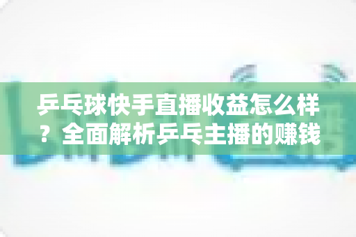 乒乓球快手直播收益怎么样？全面解析乒乓主播的赚钱潜力与变现攻略