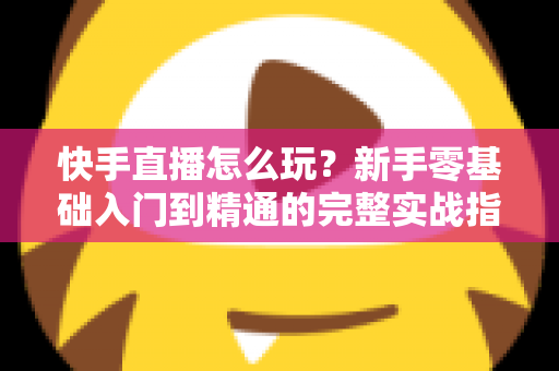 快手直播怎么玩?新手零基础入门到精通的完整实战指南 快手直播怎么玩?新手零基础入门到精通的完整实战指南